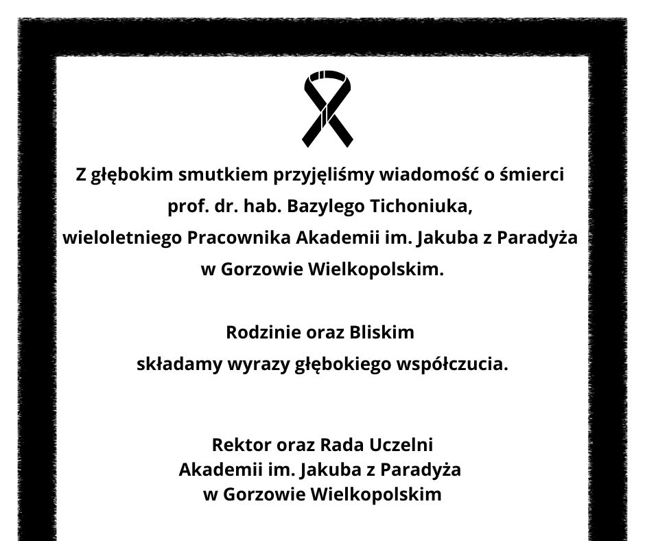 Z głębokim smutkiem przyjęliśmy wiadomość o śmierci prof. dr. hab. Bazylego Tichoniuka, wieloletniego Pracownika Akademii im. Jakuba z Paradyża w Gorzowie Wielkopolskim. Rodzinie oraz Bliskim składamy wyrazy głębokiego współczucia. Rektor oraz Rada Uczelni Akademii im. Jakuba z Paradyża w Gorzowie Wielkopolskim